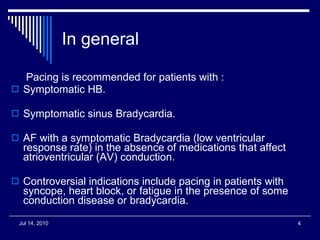 In general Pacing is recommended for patients with : Symptomatic HB. Symptomatic sinus Bradycardia. AF with a symptomatic Bradycardia (low ventricular response rate) in the absence of medications that affect atrioventricular (AV) conduction.  Controversial indications include pacing in patients with syncope, heart block, or fatigue in the presence of some conduction disease or bradycardia.  