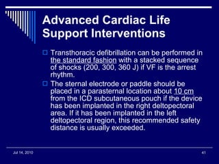 Advanced Cardiac Life Support Interventions   Transthoracic defibrillation can be performed in  the standard fashion  with a stacked sequence of shocks (200, 300, 360 J) if VF is the arrest rhythm.  The sternal electrode or paddle should be placed in a parasternal location about  10 cm  from the ICD subcutaneous pouch if the device has been implanted in the right deltopectoral area. If it has been implanted in the left deltopectoral region, this recommended safety distance is usually exceeded.  