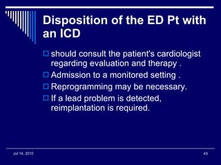 Disposition of the ED Pt with an ICD should consult the patient's cardiologist regarding evaluation and therapy . Admission to a monitored setting . Reprogramming may be necessary. If a lead problem is detected, reimplantation is required.  