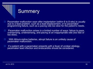 Summery  Pacemaker malfunction soon after implantation (within 6 to 8 wks) is usually due to a lead problem, such as a lead displacement, or to pacemaker programming failure, such as a pacing rate too slow for the patient's needs.    Pacemaker malfunction arises in a limited number of ways: failure to pace, oversensing, undersensing, and pacing at an inappropriate rate (too fast or too slow).    With lithium-iodine batteries, abrupt failure is an unlikely cause of pacemaker malfunction. If a patient with a pacemaker presents with a fever of unclear etiology, pacemaker lead infection and endocarditis should be considered. 