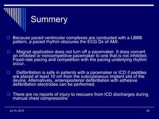 Summery Because paced ventricular complexes are conducted with a LBBB pattern, a paced rhythm obscures the ECG Dx of AMI.     Magnet application does not turn off a pacemaker. It does convert an inhibited or noncompetitive pacemaker to one that is not inhibited. Fixed-rate pacing and competition with the pacing underlying rhythm occur.     Defibrillation is safe in patients with a pacemaker or ICD if paddles are placed at least 10 cm from the subcutaneous implant site of the device. Alternatively, anteroposterior defibrillation with adhesive defibrillation electrodes can be performed.  There are no reports of injury to rescuers from ICD discharges during manual chest compressions 