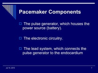 Pacemaker Components The pulse generator, which houses the  power source (battery). The electronic circuitry. The lead system, which connects the pulse generator to the endocardium  