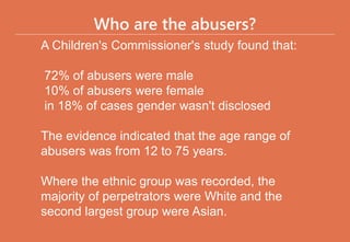 Who are the abusers?
A Children's Commissioner's study found that:
72% of abusers were male
10% of abusers were female
in 18% of cases gender wasn't disclosed
The evidence indicated that the age range of
abusers was from 12 to 75 years.
Where the ethnic group was recorded, the
majority of perpetrators were White and the
second largest group were Asian.
 