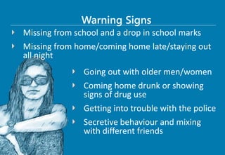 Missing from school and a drop in school marks
Missing from home/coming home late/staying out
all night
Warning Signs
Going out with older men/women
Coming home drunk or showing
signs of drug use
Getting into trouble with the police
Secretive behaviour and mixing
with different friends
 