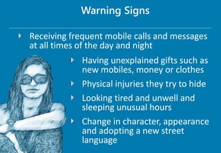 Receiving frequent mobile calls and messages
at all times of the day and night
Warning Signs
Having unexplained gifts such as
new mobiles, money or clothes
Physical injuries they try to hide
Looking tired and unwell and
sleeping unusual hours
Change in character, appearance
and adopting a new street
language
 