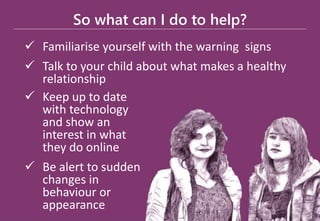 So what can I do to help?
 Familiarise yourself with the warning signs
 Talk to your child about what makes a healthy
relationship
 Keep up to date
with technology
and show an
interest in what
they do online
 Be alert to sudden
changes in
behaviour or
appearance
 