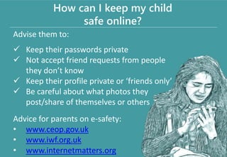 Advise them to:
 Keep their passwords private
 Not accept friend requests from people
they don’t know
 Keep their profile private or ‘friends only’
 Be careful about what photos they
post/share of themselves or others
Advice for parents on e-safety:
• www.ceop.gov.uk
• www.iwf.org.uk
• www.internetmatters.org
How can I keep my child
safe online?
 