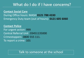 What do I do if I have concerns?
Contact Social Care
During Office hours: MASH 0121 788 4330
Emergency Duty team (out of hours): 0121 605 6060
Contact Police
For urgent action: 999
Central Referral Unit: 03451135000
Crimestoppers: 0800 555 111.
To report a crime: 101
Talk to someone at the school
 