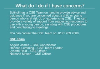 What do I do if I have concerns?
Solihull has a CSE Team on hand to provide advice and
guidance if you are concerned about a child or young
person who is at risk of, or experiencing CSE. They can
provide a variety of support from suggesting resources to
use with a young person, assisting with CSE procedures
and contributing to meetings.
You can contact the CSE Team on: 0121 709 7000
CSE Team
Angela James – CSE Coordinator
Hannah Lemming – CSE Team Leader
Lynette Reid – CSE Officer
Natasha Mason – CSE Officer
 