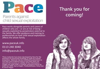 These materials have been developed by Pace for the
provision of community briefings in Leeds by trained
presenters. Material may be modified by presenters to
suit their local audience and as such Pace does not
warrant the accuracy or validity of this information.
Images are used under a creative commons license by
Eddy Van 3000, Garry Knight, TheRealMStyles, Ricky Cain
& Jamie Hogue
Pace works alongside parents and carers of
children who are – or are at risk of being –
sexually exploited by perpetrators external to
the family. We offer guidance and training to
professionals on how child sexual exploitation
affects the whole family.
www.paceuk.info
0113 240 3040
info@paceuk.info
Thank you for
coming!
 