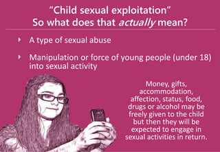 “Child sexual exploitation”
So what does that actually mean?
A type of sexual abuse
Manipulation or force of young people (under 18)
into sexual activity
Money, gifts,
accommodation,
affection, status, food,
drugs or alcohol may be
freely given to the child
but then they will be
expected to engage in
sexual activities in return.
 