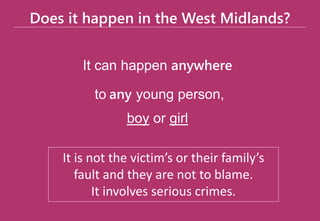 Does it happen in the West Midlands?
It can happen anywhere
to any young person,
boy or girl
It is not the victim’s or their family’s
fault and they are not to blame.
It involves serious crimes.
 