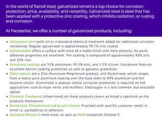 In the world of flatroll steel, galvanized remains a top choice for corrosion
protection, price, availability, and versatility. Galvanized steel is steel that has
been applied with a protective zinc coating, which inhibits oxidation, or rusting
and corrosion.
At Pacesetter, we offer a number of galvanized products, including:
Galvanized steel (with oil or a standard chemical treatment added for additional corrosion
resistance). Regular galvanized is approximately 99.7% zinc coated.
Galvannealed offers a surface with more of a matte finish and more porosity. Its paint
adhesion properties are excellent. The coating is composed of approximately 90% zinc
and 10% iron.
Galvalume coatings are 55% aluminum, 43.5% zinc, and 1.5% silicon. Galvalume features
excellent barrier-coating protection as well as galvanic protection.
Other options are a Zinc-Aluminum-Magnesium product, and Aluminized, which ranges
from a nearly pure aluminum coating over the base steel to 89% aluminum and the
balance silicon. Aluminized is popular where corrosion protection is required on hot
applications such as dryer vents and mufflers. Electrogalv is a less common, but available
option.
Chemical Treatments (chem-treat) on these products covers as broad a spectrum as the
products themselves:
Bonderized, Phosphatized and Acrylic Coated: Provided with specific customer needs in
mind i.e. paintability or adhesion.
Standard Chrome-6 chem-treat, as well as RoHS compliant Chrome-3
 
