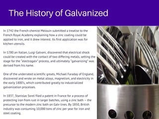 The History of Galvanized
In 1742 the French chemist Melouin submitted a treatise to the
French Royal Academy explaining how a zinc coating could be
applied to iron, and it drew interest. Its first application was for
kitchen utensils.
In 1780 an Italian, Luigi Galvani, discovered that electrical shock
could be created with the contact of two differing metals, setting the
stage for the “electrogalv” process, and ultimately “galvanizing” was
derived from his name.
One of the underrated scientific greats, Michael Faraday of England,
discovered and wrote on metal alloys, magnetism, and electricity in
the early 1800’s, which contributed greatly to industrialized
galvanization processes.
In 1837, Stanislas Sorel filed a patent in France for a process of
protecting iron from rust in larger batches, using a zinc bath – the
precursor to the modern zinc bath on Galv lines. By 1850, British
industry was consuming 10,000 tons of zinc per year for iron and
steel coating.
 