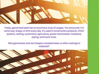 Today, galvanized steel has an enormous array of usages. You encounter it in
some way, shape, or form every day. It’s used in construction products, HVAC
systems, roofing, automotive, agriculture, power transmission, hardware,
piping, and much more.
Why galvanized, and not cheaper uncoated steel, or other coatings or
materials?
 