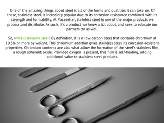 One of the amazing things about steel is all of the forms and qualities it can take on. Of
these, stainless steel is incredibly popular due to its corrosion resistance combined with its
strength and formability. At Pacesetter, stainless steel is one of the major products we
process and distribute. As such, it’s a product we know a lot about, and seek to educate our
partners on as well.
So, what is stainless steel? By definition, it is a low-carbon steel that contains chromium at
10.5% or more by weight. This chromium addition gives stainless steel its corrosion-resistant
properties. Chromium contents are also what allow the formation of the steel’s stainless film,
a rough adherent oxide. Provided oxygen is present, this film is self-healing, adding
additional value to stainless steel products.
 