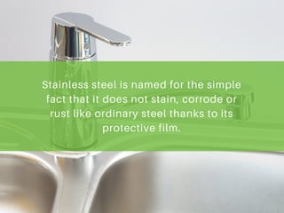 Stainless steel is named for the simple
fact that it does not stain, corrode or
rust like ordinary steel thanks to its
protective film.
 
