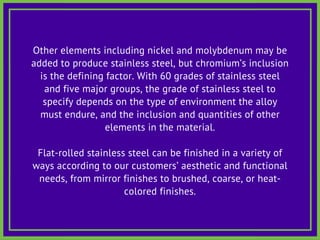 Other elements including nickel and molybdenum may be
added to produce stainless steel, but chromium’s inclusion
is the defining factor. With 60 grades of stainless steel
and five major groups, the grade of stainless steel to
specify depends on the type of environment the alloy
must endure, and the inclusion and quantities of other
elements in the material.
Flat-rolled stainless steel can be finished in a variety of
ways according to our customers’ aesthetic and functional
needs, from mirror finishes to brushed, coarse, or heat-
colored finishes.
 
