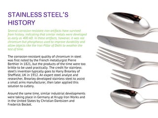 Several corrosion-resistant iron artifacts have survived
from history, indicating that similar metals were developed
as early as 400 AD. In these artifacts, however, it was not
chromium but phosphorus used to improve durability and
allow objects like the Iron Pillar of Delhi to weather the
test of time.
The corrosion-resistant quality of chromium in steel
was first noted by the French metallurgist Pierre
Berthier in 1821, but the products of the time were too
brittle to be used practically. The credit for stainless
steel’s invention typically goes to Harry Brearley of
Sheffield, UK in 1912. An expert steel analyst and
researcher, Brearley developed stainless steel to assist
a small arms manufacturer, then later applied this
solution to cutlery.
Around the same time, similar industrial developments
were taking place in Germany at Krupp Iron Works and
in the United States by Christian Dantsizen and
Frederick Becket.
STAINLESS STEEL’S
HISTORY
 