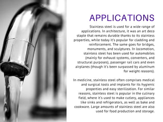 APPLICATIONS
Stainless steel is used for a wide range of
applications. In architecture, it was an art deco
staple that remains durable thanks to its stainless
properties, while today it’s popular for cladding and
reinforcement. The same goes for bridges,
monuments, and sculptures. In locomotion,
stainless steel has been used for automobiles
(mainly for exhaust systems, converters, and
structural purposes), passenger rail cars and even
airplanes (though it’s been surpassed by aluminum
for weight reasons).
In medicine, stainless steel often comprises medical
and surgical tools and implants for its hygienic
properties and easy sterilization. For similar
reasons, stainless steel is popular in the culinary
field, where it’s used to make cutlery, appliances
like sinks and refrigerators, as well as bake and
cookware. Large amounts of stainless steel are also
used for food production and storage.
 