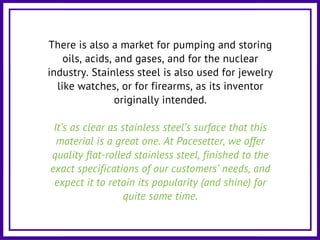 There is also a market for pumping and storing
oils, acids, and gases, and for the nuclear
industry. Stainless steel is also used for jewelry
like watches, or for firearms, as its inventor
originally intended.
It’s as clear as stainless steel’s surface that this
material is a great one. At Pacesetter, we offer
quality flat-rolled stainless steel, finished to the
exact specifications of our customers’ needs, and
expect it to retain its popularity (and shine) for
quite some time.
 