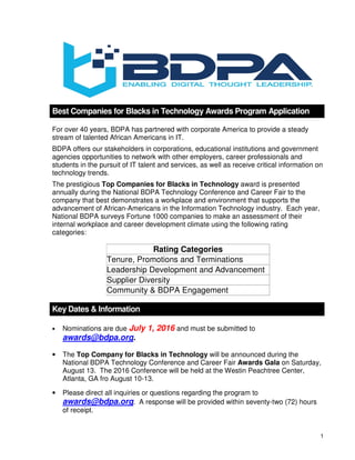 1
Best Companies for Blacks in Technology Awards Program Application
For over 40 years, BDPA has partnered with corporate America to provide a steady
stream of talented African Americans in IT.
BDPA offers our stakeholders in corporations, educational institutions and government
agencies opportunities to network with other employers, career professionals and
students in the pursuit of IT talent and services, as well as receive critical information on
technology trends.
The prestigious Top Companies for Blacks in Technology award is presented
annually during the National BDPA Technology Conference and Career Fair to the
company that best demonstrates a workplace and environment that supports the
advancement of African-Americans in the Information Technology industry. Each year,
National BDPA surveys Fortune 1000 companies to make an assessment of their
internal workplace and career development climate using the following rating
categories:
Rating Categories
Tenure, Promotions and Terminations
Leadership Development and Advancement
Supplier Diversity
Community & BDPA Engagement
Key Dates & Information
• Nominations are due July 1, 2016 and must be submitted to
awards@bdpa.org.
• The Top Company for Blacks in Technology will be announced during the
National BDPA Technology Conference and Career Fair Awards Gala on Saturday,
August 13. The 2016 Conference will be held at the Westin Peachtree Center,
Atlanta, GA fro August 10-13.
• Please direct all inquiries or questions regarding the program to
awards@bdpa.org. A response will be provided within seventy-two (72) hours
of receipt.
 