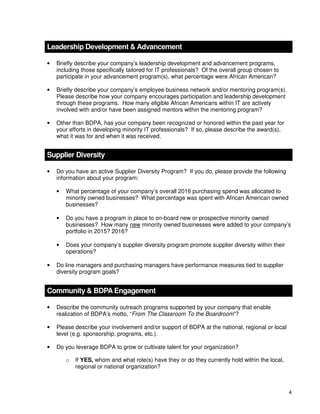 4
Leadership Development & Advancement
• Briefly describe your company’s leadership development and advancement programs,
including those specifically tailored for IT professionals? Of the overall group chosen to
participate in your advancement program(s), what percentage were African American?
• Briefly describe your company’s employee business network and/or mentoring program(s).
Please describe how your company encourages participation and leadership development
through these programs. How many eligible African Americans within IT are actively
involved with and/or have been assigned mentors within the mentoring program?
• Other than BDPA, has your company been recognized or honored within the past year for
your efforts in developing minority IT professionals? If so, please describe the award(s),
what it was for and when it was received.
Supplier Diversity
• Do you have an active Supplier Diversity Program? If you do, please provide the following
information about your program:
• What percentage of your company’s overall 2016 purchasing spend was allocated to
minority owned businesses? What percentage was spent with African American owned
businesses?
• Do you have a program in place to on-board new or prospective minority owned
businesses? How many new minority owned businesses were added to your company’s
portfolio in 2015? 2016?
• Does your company’s supplier diversity program promote supplier diversity within their
operations?
• Do line managers and purchasing managers have performance measures tied to supplier
diversity program goals?
Community & BDPA Engagement
• Describe the community outreach programs supported by your company that enable
realization of BDPA’s motto, “From The Classroom To the Boardroom”?
• Please describe your involvement and/or support of BDPA at the national, regional or local
level (e.g. sponsorship, programs, etc.).
• Do you leverage BDPA to grow or cultivate talent for your organization?
o If YES, whom and what role(s) have they or do they currently hold within the local,
regional or national organization?
 