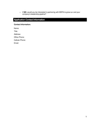 5
o If NO, would you be interested in partnering with BDPA to grow our and your
company’s leadership pipeline?
Application Contact Information
Contact Information:
Name:
Title:
Address:
Office Phone:
Cellular Phone:
Email:
 