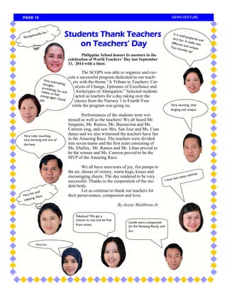 Very fun. 
I have lost many calories. 
Very fun and relaxing. Nice. 
Very cube touching, very exciting and one of the best. 
Very exciting, chal- lenging and unique. 
Philippine School honors its mentors in the celebration of World Teachers’ Day last September 11, 2014 with a blast. 
The SCOPS was able to organize and exe- cute a successful program dedicated to our teach- ers with the theme ―A Tribute to Teachers: Cat- alysts of Change, Epitomes of Excellence and Archetypes of Abnegation.‖ Selected students acted as teachers for a day taking over the classes from the Nursery 1 to Fourth Year while the program was going on. 
Performances of the students were wit- nessed as well as the teachers! We all heard Mr. Sargento, Mr. Ramos, Mr. Buenavista and Ms. Carreon sing, and saw Mrs. San Jose and Ms. Cura dance and we also witnessed the teachers have fun in the Amazing Race. The teachers were divided into seven teams and the first team consisting of Ms. Eballes, Mr. Ramos and Mr. Libao proved to be the winner and Ms. Carreon proved to be the MVP of the Amazing Race. 
We all have seen tears of joy, fist pumps to the air, shouts of victory, warm hugs, kisses and encouraging cheers. The day rendered to be very successful. Thanks to the cooperation of the stu- dent body. 
Let us continue to thank our teachers for their perseverance, compassion and love. 
By Jessie Malibiran Jr. 
Fabulous! We got a chance to rest and be free from stress. 
Very interesting, thought- provoking, fun and makes us feel young again. Good job. 
Students Thank Teachers on Teachers’ Day 
It is well-prepared and very fun. It really was different and unique. Two thumbs up! 
Levels were unexpected [in the Amazing Race], and fun. 
“Exceptionally fun.” 
PAGE 10 
NEWS FEATURE  