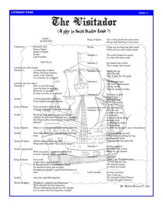 PAGE 11 
LITERARY PAGE 
King of Spain: Yea. I truly doubt this man exists. 
But go and find him, if you insist. 
Scribe: I shall say his king has great need 
Of his service and virtuous deed. 
Narrator 1: The scribe began his search 
or a lad with such worth. 
Narrator 2: He found none at first 
Till a simple lad crossed. 
Narrator 1&2: Swiftly he ran 
After this lad. 
If he‘ll help, he‘d be glad. 
Narrator 1: The lad said naye. 
The world seemed gray 
For the scribe, 
Then he started to bribe. 
Narrator 2: He‘d pay in gold 
If he‘ll help. 
He‘ll get none, 
If he‘ll be a pulp. 
(curtains open with ship and waves) 
Narrators 1&2: Now we see, 
A ship in the sea. 
In its midst, 
Is the lad taking risks. 
He sails forth 
To Philippine shores 
For he agreed 
To note the General‘s acts in the federal. 
Lad: I‘d be breaking my neck 
If that scribe‘s pulling my leg. 
If of scurvy I‘ll die 
I‘ll haunt him his entire life. 
Narrator 1: Motion sickness, 
He made such a mess 
While he was aboard. 
Narrator 2: Land ho!! 
There‘s the Philippine shore. 
‗Till his lips are sore, 
The land he kissed, 
In which he missed. 
Lad/Visitador: No time for plays. 
Now I must go. 
The General, I must observe 
To earn the gold I deserve. 
By Mithril Rowan P. Ado 
PART 1 
IN POETRY 
Characters: Narrators 1&2 
King of Spain 
Queen of Spain 
Scribe 
Lad/Visitador 
THE PLAY 
(curtains are still closed) 
Narrator 1: A sunny day in Spain, 
Where the King remains, 
Away is the General, 
To a country for a federal. 
(curtains are now open) 
Narrator 2: Here we see the king, 
Laws he kept on writing. 
Whilst he is focused, 
In came a scribe, so confused. 
Scribe: A thousand pardon dear sire, 
Your needful attention I desire. 
King of Spain: Thou art bold to disturb me. 
Of good import thy news had better be. 
Scribe: My King, how shall we gain knowledge whether the Governor-General isn‘t treating the Filipinos like chained dogs or pigs in an abattoir? 
King of Spain: Where is my Royal Audiencia or Residencia? 
Scribe: Thou hast them there, sire, yet they don‘t de fend. 
Queen of Spain: (While entering from the side). 
What doth thou mean ―they don‘t defend‖? 
Scribe: (Surprised) 
Well, my queen, complaints we have re ceived, of greed, bribery and deceit. 
King of Spain: Very well. 
A man must venture forth. 
In this new land, a commoner to dwell. 
He should be poor and wrought 
To report my people‘s greed and treachery as 
well. 
Scribe: And who shall this man be? 
Queen of Spain: Manifestly, someone inconspicuous, 
Well educated but less fortuitous. 
Whose upbringing should be truly upright 
For he must serve his king like a knight. 
The Visitador 
(A play in Social Studies Grade  