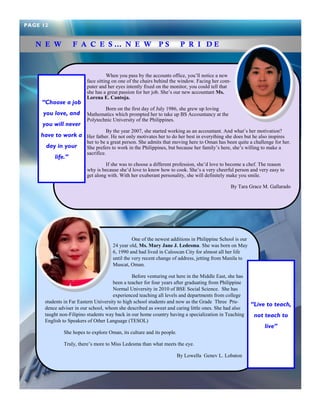 When you pass by the accounts office, you‘ll notice a new face sitting on one of the chairs behind the window. Facing her com- puter and her eyes intently fixed on the monitor, you could tell that she has a great passion for her job. She‘s our new accountant Ms. Lorena E. Cantoja. 
Born on the first day of July 1986, she grew up loving Mathematics which prompted her to take up BS Accountancy at the Polytechnic University of the Philippines. 
By the year 2007, she started working as an accountant. And what‘s her motivation? Her father. He not only motivates her to do her best in everything she does but he also inspires her to be a great person. She admits that moving here to Oman has been quite a challenge for her. She prefers to work in the Philippines, but because her family‘s here, she‘s willing to make a sacrifice. 
If she was to choose a different profession, she‘d love to become a chef. The reason why is because she‘d love to know how to cook. She‘s a very cheerful person and very easy to get along with. With her exuberant personality, she will definitely make you smile. 
By Tara Grace M. Gallarado 
N E W F A C E S … N E W P S P R I D E 
“Choose a job you love, and you will never have to work a day in your life.” 
PAGE 12 
One of the newest additions in Philippine School is our 24 year old, Ms. Mary Jane J. Ledesma. She was born on May 6, 1990 and had lived in Caloocan City for almost all her life until the very recent change of address, jetting from Manila to Muscat, Oman. 
Before venturing out here in the Middle East, she has been a teacher for four years after graduating from Philippine Normal University in 2010 of BSE Social Science. She has experienced teaching all levels and departments from college students in Far Eastern University to high school students and now as the Grade Three Pru- dence adviser in our school, whom she described as sweet and caring little ones. She had also taught non-Filipino students way back in our home country having a specialization in Teaching English to Speakers of Other Language (TESOL) 
She hopes to explore Oman, its culture and its people. 
Truly, there‘s more to Miss Ledesma than what meets the eye. 
By Lowella Genev L. Lobaton 
“Live to teach, not teach to live”  