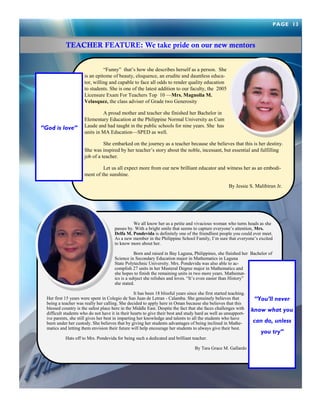―Funny‖ that‘s how she describes herself as a person. She is an epitome of beauty, eloquence, an erudite and dauntless educa- tor, willing and capable to face all odds to render quality education to students. She is one of the latest addition to our faculty, the 2005 Licensure Exam For Teachers Top 10 —Mrs. Magnolia M. Velasquez, the class adviser of Grade two Generosity 
A proud mother and teacher she finished her Bachelor in Elementary Education at the Philippine Normal University as Cum Laude and had taught in the public schools for nine years. She has units in MA Education—SPED as well. 
She embarked on the journey as a teacher because she believes that this is her destiny. She was inspired by her teacher‘s story about the noble, incessant, but essential and fulfilling job of a teacher. 
Let us all expect more from our new brilliant educator and witness her as an embodi- ment of the sunshine. 
By Jessie S. Malibiran Jr. 
We all know her as a petite and vivacious woman who turns heads as she passes by. With a bright smile that seems to capture everyone‘s attention, Mrs. Delfa M. Pondevida is definitely one of the friendliest people you could ever meet. As a new member in the Philippine School Family, I‘m sure that everyone‘s excited to know more about her. 
Born and raised in Bay Laguna, Philippines, she finished her Bachelor of Science in Secondary Education major in Mathematics in Laguna State Polytechnic University. Mrs. Pondevida was also able to ac- complish 27 units in her Masteral Degree major in Mathematics and she hopes to finish the remaining units in two more years. Mathemat- ics is a subject she relishes and loves. ―It‘s even easier than History‖ she stated. 
It has been 18 blissful years since she first started teaching. Her first 15 years were spent in Colegio de San Juan de Letran - Calamba. She genuinely believes that being a teacher was really her calling. She decided to apply here in Oman because she believes that this blessed country is the safest place here in the Middle East. Despite the fact that she faces challenges with difficult students who do not have it in their hearts to give their best and study hard as well as unsupport- ive parents, she still gives her best in imparting her knowledge and talents to all the students who have been under her custody. She believes that by giving her students advantages of being inclined in Mathe- matics and letting them envision their future will help encourage her students to always give their best. 
Hats off to Mrs. Pondevida for being such a dedicated and brilliant teacher. 
By Tara Grace M. Gallardo 
“You’ll never know what you can do, unless you try” 
“God is love” 
PAGE 13 
TEACHER FEATURE: We take pride on our new mentors  