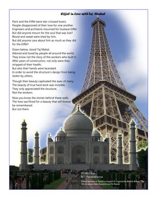 Page 14 
Paris and the Eiffel were star-crossed lovers. People disapproved of their love for one another. Engineers and architects mourned for Gustave Eiffel. But did anyone mourn for the soul that was lost? Blood and sweat were shed by him, But did anyone care about him as much as they did for the Eiffel? 
Down below, stood Taj Mahal. Adored and loved by people all around the world. They know not the story of the workers who built it. After years of construction, not only were they stripped of their health, But also their hands were lacerated. In order to avoid the structure’s design from being stolen by others. 
Though their beauty captivated the eyes of many, The beauty of true hard work was invisible. They only appreciated the structure, Not the workers. 
Now you know the stories behind these walls. The lives sacrificed for a beauty that will forever 
be remembered. But not them. 
Eiffel in Love with Taj Mahal 
Written by: IV – Perseverance 
(Using Allusion in Poetry in English IV, inspired by Bertolt Brecht “The Workingman Asks Questions as He Reads)  