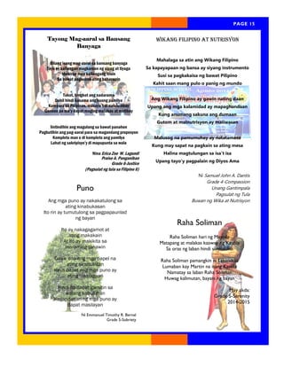 Page 15 
PAGE 15 
Wikang Filipino at Nutrisyon 
Mahalaga sa atin ang Wikang Filipino 
Sa kapayapaan ng bansa ay siyang instrumento 
Susi sa pagkakaisa ng bawat Pilipino 
Kahit saan mang pulo o panig ng mundo 
Ang Wikang Filipino ay gawin nating daan 
Upang ang mga kalamidad ay mapaghandaan 
Kung anumang sakuna ang dumaan 
Gutom at malnutrisyon ay maiiwasan 
Malusog na pamumuhay ay natatamasa 
Kung may sapat na pagkain sa ating mesa 
Halina magtulungan sa isa’t isa 
Upang tayo’y pagpalain ng Diyos Ama 
Ni Samuel John A. Dantis 
Grade 4-Compassion 
Unang Gantimpala 
Pagsulat ng Tula 
Buwan ng Wika at Nutrisyon 
Tayong Mag-aaral sa Bansang 
Banyaga 
Bilang isang mag-aaral sa bansang banyaga 
Tayo ay kailangan magkaroon ng sipag at tiyaga 
Mahirap man kailangang tiisin 
Sa bawat pagsubok ating haharapin 
Takot, lungkot ang nadarama 
Dahil hindi kasama ang buong pamilya 
Kumpara sa Pilipinas, masaya’t di nalulumbay 
Ganoon pa ma’y dapat maging malakas at matibay 
Iintindihin ang magulang sa bawat panahon 
Pagbutihin ang pag-aaral para sa magandang propesyon 
Kompleto man o di kompleto ang pamilya 
Lahat ng sakripisyo’y di mapupunta sa wala 
Nina Erica Zoe W. Lagundi 
Praise A. Panganiban 
Grade 6-Justice 
(Pagsulat ng tula sa Filipino 6) 
Puno 
Ang mga puno ay nakakatulong sa 
ating kinabukasan 
Ito rin ay tumutulong sa pagpapaunlad 
ng bayan 
Ito ay nakagagamot at 
ating makakain 
At ito ay makikita sa 
maraming tanawin 
Gawa dito ang mga papel na 
ating sinusulatan 
Kaya dapat ang mga puno ay 
ating inaalagaan 
Hindi ito dapat gamitin sa 
walang kabuluhan 
Kagandahan ng mga puno ay 
dapat masilayan 
Ni Emmanuel Timothy R. Bernal 
Grade 5-Sobriety 
Raha Soliman 
Raha Soliman hari ng Maynila 
Matapang at malakas kaaway ng Kastila 
Sa oras ng laban hindi sumusuko 
Raha Soliman pamangkin ni Lakandula 
Lumaban kay Martin na isang Kastila 
Namatay sa laban Raha Soliman 
Huwag kalimutan, bayani ng bayan 
May akda: 
Grade 5-Serenity 
2014-2015  