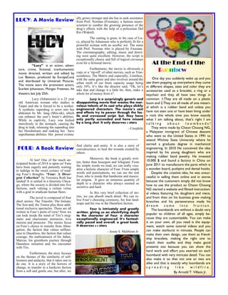 LUCY: A Movie Review 
FOUR: A Book Review 
“Lucy” is an action, adven- ture, crime, fictional, tranhumanistic movie directed, written and edited by Luc Beeson, produced by EuropaCorp and distributed by Universal Pictures. The movie stars the prominent actors, Scarlett Johansson, Morgan Freeman, hit theaters last July 25th. 
Lucy (Johansson) is a 25 year old American woman who studies in Taipei and she is forced to be a worker. A synthetic superdrug is sewn into her abdomen by Mr. Jang (Min-sik), which can enhance the user‘s brain‘s abilities. While in captivity, Lucy was kicked mercilessly in the stomach, causing the drug to leak, releasing the superdrug into her bloodstream and making her have superhuman abilities. Her power eventu- 
ally grows stronger and she has to seek assistance from Prof. Norman (Freeman), a famous neuro- scientist to cumber the growing presence of the drug‘s effects with the help of a policeman Del Rio (Waked). 
The casting is great, in the case of Lu- cy, played by Johansson who is perfectly fit for a powerful woman with an acerbic wit. The same with Prof. Norman who is played by Freeman. The cinematography, editing, music and direct- ing were quite excellent. However, the script is exceptionally cheesy and full of logical crevasses even for a fictional movie. 
Furthermore, the movie is obviously a copy or a ‗rip-off‘ of other movies, such as Tran- scendence, The Matrix and especially, Limitless, with the same genre and also revolves around the urban myth of our brain capacity usage being only 10%. It‘s like the director said, ―Ok, let‘s take that and change it a little bit, then, make a whole lot of money from it‖. 
Lucy is a surprisingly generic and disappointing movie that wastes the mar- velous talents of its cast who plays slickly engineered characters. The movie’s cast and effects try to power through the fac- ile and crevassed script, but, they have only partly succeeded and have missed by a long shot. It only deserves 2 stars. 
- Cinephile 
At last! One of the much an- ticipated books of 2014 is upon us! Fans have been eagerly and patiently waiting to indulge in the sweet ecstasy of read- ing Four‘s thoughts. “Four: A Diver- gent Collection” by Veronica Roth has landed! It is settled in a futuristic Chica- go, where the society is divided into five factions, each valuing a certain virtue with a goal to eradicate human flaws. 
The novel is composed of four short stories: The Transfer; The Initiate; The Son and; the Traitor plus three addi- tional exclusive spectacles. These are all written in Four‘s point of view! Now we can look inside the mind of Tris‘s enig- matic and charismatic instructor, love interest and protector. The stories focus on Four‘s choice to transfer from Abne- gation, the faction that values selfless- ness to Dauntless, the faction that values courage; the maltreatment of his father, Marcus; his greenhorn journey through Dauntless initiation and; his encounter with Tris. 
Furthermore, the story focuses on the themes of the similarity of self- lessness and audacity, that it takes one to do one. It is a story of the horrors of change, to transfer to a hardcore faction from a soft and gentle one, but after, we 
find clarity and amity. It is also a story of convalescence, to heal the wounds created by others. 
Moreover, the book is greatly writ- ten, better than Insurgent and Allegiant. From the simple words we read, we can really visu- alize a holistic character of Four. From simple words and punctuations, we can see the real Four, who is inside that handsome and muscu- lar enigma. It gave an immense quantity of depth to a character who always seemed so secretive and hard. 
In this very brief collection of sto- ries, we can absorb much detail. We can re- live Four‘s choosing ceremony, his fear land- scape and his rise in the Dauntless faction. 
Four is intricately and greatly written, giving us an electrifying depth to the character of Four, a character exceptionally engineered. It’s fantasti- cally paced and overall, a great book. It deserves 4.5 stars. 
- Jessie S. Malibiran Jr. 
At the End of the Rainbow 
One day you suddenly wake up and you see them popping up everywhere they come in different shapes, sizes and color they are accessories used as a bracelet, a ring or a keychain and they all have two things in common: 1.They are all made on a plastic loom and 2.They are all made of one materi- al which is a rubber band and unless you have not seen one or have been living under a rock this whole time you know exactly what I am talking about, that’s right I am talking about loombands! They were made by Cheon Choong NG, a Malaysian immigrant of Chinese descent who went to the United States in 1991 to attend Wichita State University where he earned a graduate degree in mechanical engineering. In 2010 He conceived the idea inspired by his young daughters who are making rubber band jewelry. He invested 10.000 $ and found a factory in China on June 2011 to manufacture the parts which is a wooden board, pushpins and dental hooks. Despite the creative idea, he was unsuc- cessful in selling them online and in stores because the customers simply did not know how to use the product so Cheon Choong NG started a website and filmed instruction- al videos featuring his daughters and niece, and from then on his business grew making branches and his perseverance made his dream come into fruition. The loombands are without a doubt very popular to children of all ages, simply be- cause they are customizable. You can make it on your own, all you need is the equip- ment, watch some tutorial videos and you can make starburst in minutes. People can make their own design, use them as friend- ship bracelets, making the right one to match their outfits and they make good presents too because you can show the hard work and effort you exerted on each loomband with very intricate detail. You can also make it so that not one or two are alike and that is exactly why loombands are spreading like wildfire. By Arnold T. Villasis Jr.  