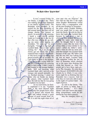 It was a normal Friday for our family, a peaceful day. There was nothing special that happened in our family on that Friday. The Ramadan went normally as we waited for the Iftar (breakfast of fast around 6pm). But that will all change during Fajr (prayer at dawn). At around 4 in the morning, I heard a voice slowly getting louder as I woke up. It was my fa- ther who was waking me up, call- ing my name while tapping my shoulders. ―TJ, wake up!‖ he said hurriedly. ―Tonight is the night of Laylatul Qadr. This is what we‘re waiting for.‖ As I sat trying to slowly get out of my bed, I was surprised that even my little broth- er who never wakes up during Fajr prayer actually got up on time. As I got ready to head to the mosque, I saw my mother crying while do- ing Du‘a (invocation) on a praying mat in their room. I didn‘t mind it and headed to the mosque haphaz- ardly. Still not knowing what Laylatul Qadr was, I arrived at the mosque and prayed normally. As we finished praying, I asked my father who sat beside me during the prayer, what Laylatul Qadr was. He told me that he was going to explain it to me later. 
As we went home, he final- ly explained it to me. ―Laylatul Qadr is the most blessed night which only few people know when it is. A person who missed this night had indeed missed a great amount of good reward from Al- lah. It is also the night when all of 
your past sins are forgiven.‖ He also told me that this is the night when Prophet Muhammad visited heaven after a congregation with all the past Prophets in Jerusalem – the place where Prophet Muham- mad was taught how to pray and learn the Quran. He told me that he knew that night was Laylatul Qadr because he was given a sign in which he was awaken by a voice calling his name only once. At first, he thought that it was my mother‘s voice. But my mom was asleep when a voice similar to my mom‘s called my father‘s name. That‘s when he and my mom real- ized that tonight was Laylatul Qadr because of the sign. My father said that the one who was waking him up was an angel. Laylatul Qadr falls sometime within the last 10 days of Ramadan which shocked me at the same time thinking that Allah has blessed us. Only few people get to have these signs giv- en by The Almighty. We truly have been blessed ALHAMDULILLAH (thanks be to Allah). It was a dra- matic night for us thinking that our Ramadan was a success. And not only that, we were also able to pray in the night of Laylatul Qadr – the night of power. 
As said in the Quran, ―The night of power is better than a thousand months.‖ – 97:3 Holy Quran. Little did I know that some- thing extraordinary could be felt during the Fajr (dawn prayer). 
May the Almighty bless us all. 
By Anowar TJ S. Maca-alin 
Grade 9 Courage 
The Night of Power “Laylatul Qadr” 
PAGE 17  