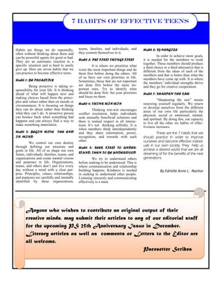 teams, families, and individuals, and they commit themselves to it. 
Habit 3: PUT FIRST THINGS FIRST 
It is where we prioritize what is/are the most important things and do them first before doing the others. All of us have our own priorities in life. Sometimes, those that are not important are done first before the more im- portant ones. Try to identify what should be done first. Set your priorities and focus on them 
Habit 4: THINK WIN-WIN 
Thinking win-win encourages conflict resolution, helps individuals seek mutually beneficial solutions and there is mutual respect in all interac- tions. It‘s not thinking selfishly. It is when members think interdependently and they share information, power, recognition, and rewards with each other. 
Habit 5: SEEK FIRST TO UNDER- STAND, THEN TO BE UNDERSTOOD 
We try to understand others before seeking to be understood. This is where communication and relationship building happens. Kindness is needed in seeking to understand other people. Listening sincerely and communicating effectively is a must. 
Habits are things we do repeatedly, often without thinking about them and can be powerful agents for good or bad. They are an automatic reaction to a specific situation and is hard to easily give up. Here are seven habits that we can practice to become effective teens. 
Habit 1: BE PROACTIVE 
Being proactive is taking re- sponsibility for your life. It is thinking ahead of what will happen next and making choices based from the princi- ples and values rather than on moods or circumstances. It is focusing on things they can do about rather than thinking what they can‘t do. A proactive person can bounce back when something bad happens and can always find a way to make something materialize. 
Habit 2: BEGIN WITH THE END IN MIND 
We control our own destiny through defining our missions and goals in life. All of us shape our own future, individuals, families, teams, and organizations and create mental visions and purposes in life. Organizations, teams, and others don‘t just live every day without a mind with a clear pur- pose. Principles, values, relationships, and purposes are carefully and mentally identified by these organizations, 
Habit 6: SYNERGIZE 
In order to achieve more goals, it is needed for the members to work together. These members should produce a third choice or a third alternative that is different from the ideas of each of the members and that is better than what the members have come up with. It is where the members‘ individual strengths thrive and they go for creative cooperation. 
Habit 7: SHARPEN THE SAW 
―Sharpening the saw‖ means renewing yourself regularly. We renew or develop ourselves from the different areas of our own life particularly the physical, social or emotional, mental, and spiritual. By doing this, our capacity to live all the other six habits of effec- tiveness increases. 
These are the 7 habits that we should practice in order to improve ourselves and become effective individ- uals in our own society. They help us achieve a desired world that we are all dreaming of for the benefits of the next generations. 
By Edrielle Anne L. Nachor 
7 HABITS OF EFFECTIVE TEENS 
Anyone who wishes to contribute an original output of their 
creative minds, may submit their articles to any of our editorial staff for the upcoming PS 25th Anniversary Issue in December. 
Literary articles as well as comments or Letters to the Editor are all welcome. 
Pacesetter Scribes  