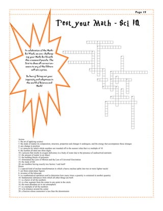 Page 19 
Across 
1. the art of applying science 
3. the study of matter-its composition, structure, properties and changes it undergoes, and the energy that accompanies these changes 
4. any change in position 
7. is a process by which whole numbers are rounded off to the nearest value that is a multiple of 10 
8. the number divided into three digits 
10. a process that results in exygen deficiency in a body of water due to the presence of undissolved nutrients 
12. the amount of matter in an object 
13. the building blocks of polymers 
15. formulated the Laws of Motion and the Law of Universal Gravitation 
18. the study of life 
20. are numbers having exactly two factors 1 and itself 
Down 
2. a special kind of nuclear transformation in which a heavy nucleus splits into two or more lighter nuclei 
5. are three-sided plane figures 
6. inventor of the telescope 
9. is a mathematical operation used to determine how many times a quantity is contained in another quantity 
10. fundamental substances from which all other things are built 
11. is a factor of all the numbers 
14. is a line segment from the center to any point in the circle 
16. the most abundant air in our atmosphere 
17. is a multiple of all the numbers 
19. is he distance around the center 
20. a fraction whose numerator is less than the denominator 
In celebration of the Math- Sci Week, we are challeng- ing your Math-Sci IQ with this crossword puzzle. The first to show all correct an- swers to any of the Editors will win a prize. 
So hurry! Bring out your ingenuity and adeptness in the world of Science and Math! -  