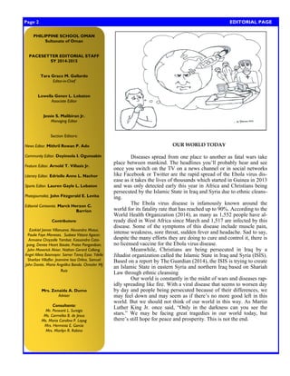 Page 2 EDITORIAL PAGE 
OUR WORLD TODAY 
Diseases spread from one place to another as fatal wars take place between mankind. The headlines you‘ll probably hear and see once you switch on the TV on a news channel or in social networks like Facebook or Twitter are the rapid spread of the Ebola virus dis- ease as it takes the lives of thousands which started in Guinea in 2013 and was only detected early this year in Africa and Christians being persecuted by the Islamic State in Iraq and Syria due to ethnic cleans- ing. 
The Ebola virus disease is infamously known around the world for its fatality rate that has reached up to 90%. According to the World Health Organization (2014), as many as 1,552 people have al- ready died in West Africa since March and 1,517 are infected by this disease. Some of the symptoms of this disease include muscle pain, intense weakness, sore throat, sudden fever and headache. Sad to say, despite the many efforts they are doing to cure and control it, there is no licensed vaccine for the Ebola virus disease. 
Meanwhile, Christians are being persecuted in Iraq by a Jihadist organization called the Islamic State in Iraq and Syria (ISIS). Based on a report by The Guardian (2014), the ISIS is trying to create an Islamic State in eastern Syria and northern Iraq based on Shariah Law through ethnic cleansing 
Our world is constantly in the midst of wars and diseases rap- idly spreading like fire. With a viral disease that seems to worsen day by day and people being persecuted because of their differences, we may feel down and may seem as if there‘s no more good left in this world. But we should not think of our world in this way. As Martin Luther King Jr. once said, ―Only in the darkness can you see the stars.‖ We may be facing great tragedies in our world today, but there‘s still hope for peace and prosperity. This is not the end. 
PHILIPPINE SCHOOL OMAN 
Sultanate of Oman 
PACESETTER EDITORIAL STAFF 
SY 2014-2015 
Tara Grace M. Gallardo 
Editor-in-Chief 
Lowella Genev L. Lobaton 
Associate Editor 
Jessie S. Malibiran Jr. 
Managing Editor 
Section Editors: 
News Editor. Mithril Rowan P. Ado 
Community Editor. Doyinsola I. Ogunsakin 
Feature Editor. Arnold T. Villasis Jr. 
Literary Editor. Edrielle Anne L. Nachor 
Sports Editor. Lauren Gayle L. Lobaton 
Photojournalist. John Fitzgerald E. Levita 
Editorial Cartoonist. Marck Herzon C. 
Barrion 
Contributors: 
Ezekiel James Villanueva. Alexandra Mutuc. Paulie Faye Meneses. Sudaea Vittora Agacer. Armaine Chryzelle Yambot. Kassandra Cata- pang. Denise Heart Ibisate. Praise Panganiban. John Maverick Alviar. Nathan Gerard Callang. Angel Alleia Basmayor. Samer Tareq Essa. Ydelle Sharlize Villaflor. Jeannine Issa Orlino. Samuel John Dantis. Maria Angelika Banda. Chrezler MJ Ruiz 
Mrs. Zenaida A. Dumo 
Adviser 
Consultants: 
Mr. Pevwarti L. Sursigis 
Ms. Carmelita B. de Jesus 
Ms. Maria Carolina P. Layog 
Mrs. Herminia E. Garcia 
Mrs. Marilyn R. Rabino 
 