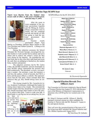 Najeel Ayra Barrios from the Seniors’ class swears oath of office as this year’s SCOPS presi- dent last July 17, 2014. 
After the room to room campaign of the stu- dent government hopefuls and the Miting de Avance, PSians casted their votes to finally end the campaign periods and decide on who are going to lead the stu- dent government this school year. 
Election results proclaimed Najeel Ayra Barrios as President, Edellyne Marie Nachor as HS Vice President and Nathan Gerard B. Callang as GS Vice President 
During the induction ceremony the School Principal, Mr. Pevwarti Sursigis, encouraged the stu- dent leaders to work up their best to please and serve others and to achieve the school‘s vision for they were chosen by the majority. He reminded the stu- dent body that as they raise their right hand and recite the oath, they are pledging to themselves, the student body, teachers and parents. 
The induction ceremony led by Mr. Carlos Libao, the SCOPS moderator, proved meaningful as each SCOPS officer represented the position they hold symbolically. The president, a crown; vice presi- dent, a scepter ; the secretary, a pen; the treasurer, a safe box; the auditor, a book of records; the P.R.O, a horn; and the peace officers, a whistle. The represent- atives had the foot print, which reminds them that wherever they go, they should always leave an im- print. 
The closing remark by Ms. Carmelita de Je- sus, Academic Coordinator, challenged the leaders by asking what it takes to be a leader. She reminded the student leaders that they should have a clear goal and they should encourage other leaders to have the ener- gy to achieve their goal. ―Learn to walk your talk. A good leader is a giving tree not an asking tree, for you are here to serve and not to be served. You have accepted the challenge‖, she said. 
The following is the line up of our new set of 
SCOPS Officers for the SY 2014-2015 
By Doyinsola Ogunsakin 
Barrios Tops SCOPS Seat 
PAGE 4 
NEWS PAGE 
Najeel Ayra S. Barrios 
President 
Edellyne Marie L. Nachor 
Vice President (HS) 
Nathan Gerard B. Callang 
Vice President (GS) 
Jessie S. Malibiran Jr. 
Secretary 
Angela P. Pasasadaba 
Treasurer (HS) 
Lauren Gayle L. Lobaton 
Treasurer (GS) 
Karren Roze A. Gonzales 
Auditor 
Jessamine N. Cadampog 
PRO (HS) 
Ydelle Sharlize R. Villaflor 
PRO (GS) 
Representatives: 
Doyinsola Ogunsakin (4th Yr.) 
Mhara Mae C. Viernes (Gr. 9) 
Marck Herzon C. Barrion (Gr. 8) 
Eisabelle Louise F. Mapanao (Gr. 7) 
John Maverick B. Alviar (Gr. 6) 
Ezekiel James M. Villanueva (Gr. 5) 
Liana Janeene M. Sabino (Gr. 4) 
Arwen Crista P. Ado (Gr. 3) 
Mr. Carlos C. Libao 
Moderator 
Special Election Reveals Two 
Officers Anew 
The Committee on Elections conducted a Special Board of Trustees Election last August 22, 2014 with the pres- ence of the Ministry of Education‘s representative to determine who will fill up the two vacated seats in the BOT. 
Dr. Alma G. Enriquez and Mr. Alfonso E. Murillo emerged victorious among two other candidates Dr. Gemma A. Patricio-Ado and Mr. Rommel C. Ligsay in the said special election. 
They will serve the unexpired portion of the term of of- fice of previous BOT members Mr. Russel Sebolino and Mrs. Debbie Espeleta until August 2015. 
By Tara Grace M. Gallardo  