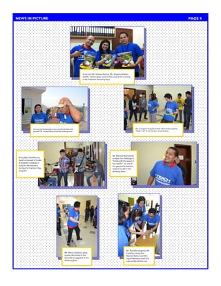 Victorious Mr. Ishwara Ramos, Ms. Angelica Eballes and Mr. Carlos Libao, receive their awards for winning in the Teachers’ Amazing Race. 
PAGE 9 
NEWS IN PICTURE 
Can you put the tea bags in your cap the shortest time possible? Mr. Ishwara Ramos tries the challenge here. 
Mrs. Evangeline Arguelles and Mr. Mark Anthony Badion, “Shake it off” in the Teachers’ Amazing Race. 
Ms. Maria Carolina Layog pushes the bottle to the line with an eggplant in the Amazing Race. 
Mr. Rodolfo Sargento, Ms. Carolina Layog, Mrs. Marilyn Rabino and Mrs. Ingrid Mendoza stack the cups as fast as they can. 
Bring Back the Memory band composed of Grade 8 students, rendered a song for the teachers during the Teachers’ Day program 
Mr. Melchor Buenavista accepts the challenge to “Smile with the spoon in his mouth!” , as one of the games the teachers need to hurdle in the Amazing Race.  