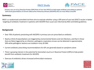 PACE Study
Primary care use of a C-Reactive Protein (CRP) Point of Care Test (POCT) to help target antibiotic prescribing to patients
with Acute Exacerbations of Chronic Obstructive Pulmonary Disease (AECOPD) who are most likely to benefit
Summary:
PACE is a randomised controlled trial that aims to evaluate whether using a CRP point of care test (POCT) results in better
targeting of antibiotic treatment in patients with AECOPD than usual care informed by NICE and GOLD guidelines.
• Over 70% of patients presenting with AECOPD in primary care are prescribed an antibiotic
• Nearly a third of exacerbations are triggered by environmental factors and not infections, and that in those
that are likely triggered by an infection, pathogenic respiratory viruses can be detected in approximately
50% while pathogenic bacteria are isolated in only 20-58%
• Current antibiotic prescribing recommendations for GPs are generally based on symptoms alone
• There is growing interest in the potential for biomarkers (such as C-Reactive Protein (CRP)) to help predict
benefit from antibiotic treatment for AECOPD.
• Overuse of antibiotics drives increased antimicrobial resistance.
Background:
 