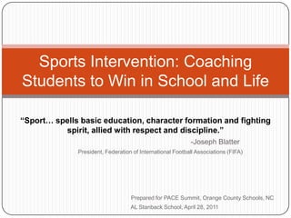 Sports Intervention: Coaching
Students to Win in School and Life

“Sport… spells basic education, character formation and fighting
          spirit, allied with respect and discipline.”
                                                           -Joseph Blatter
              President, Federation of International Football Associations (FIFA)




                                   Prepared for PACE Summit, Orange County Schools, NC
                                   AL Stanback School, April 28, 2011
 