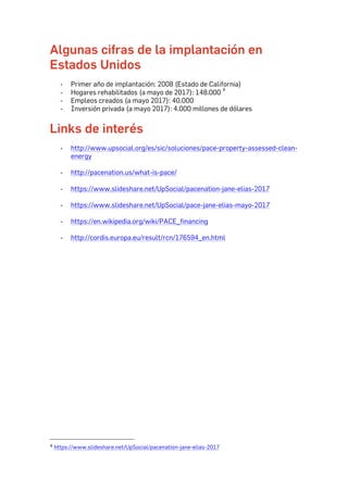 Algunas cifras de la implantación en
Estados Unidos
- Primer año de implantación: 2008 (Estado de California)
- Hogares rehabilitados (a mayo de 2017): 148.000 4
- Empleos creados (a mayo 2017): 40.000
- Inversión privada (a mayo 2017): 4.000 millones de dólares
Links de interés
- http://www.upsocial.org/es/sic/soluciones/pace-property-assessed-clean-
energy
- http://pacenation.us/what-is-pace/
- https://www.slideshare.net/UpSocial/pacenation-jane-elias-2017
- https://www.slideshare.net/UpSocial/pace-jane-elias-mayo-2017
- https://en.wikipedia.org/wiki/PACE_financing
- http://cordis.europa.eu/result/rcn/176594_en.html
																																																								
4	https://www.slideshare.net/UpSocial/pacenation-jane-elias-2017	
 