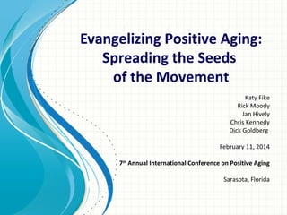 Evangelizing Positive Aging:
Spreading the Seeds
of the Movement
Katy Fike
Rick Moody
Jan Hively
Chris Kennedy
Dick Goldberg
February 11, 2014
7th Annual International Conference on Positive Aging
Sarasota, Florida

 