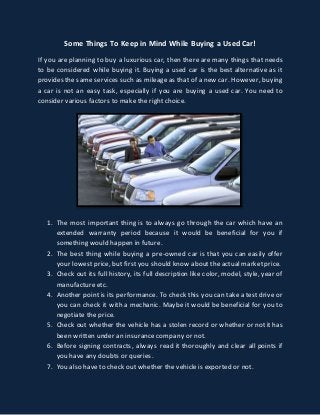Some Things To Keep in Mind While Buying a Used Car! 
If you are planning to buy a luxurious car, then there are many things that needs 
to be considered while buying it. Buying a used car is the best alternative as it 
provides the same services such as mileage as that of a new car. However, buying 
a car is not an easy task, especially if you are buying a used car. You need to 
consider various factors to make the right choice. 
1. The most important thing is to always go through the car which have an 
extended warranty period because it would be beneficial for you if 
something would happen in future. 
2. The best thing while buying a pre-owned car is that you can easily offer 
your lowest price, but first you should know about the actual market price. 
3. Check out its full history, its full description like color, model, style, year of 
manufacture etc. 
4. Another point is its performance. To check this you can take a test drive or 
you can check it with a mechanic. Maybe it would be beneficial for you to 
negotiate the price. 
5. Check out whether the vehicle has a stolen record or whether or not it has 
been written under an insurance company or not. 
6. Before signing contracts, always read it thoroughly and clear all points if 
you have any doubts or queries. 
7. You also have to check out whether the vehicle is exported or not. 
 