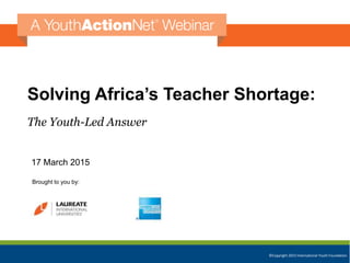 ©Copyright 2015 International Youth Foundation
Solving Africa’s Teacher Shortage:
The Youth-Led Answer
17 March 2015
Brought to you by:
 
