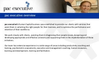 pac executive
pac executive’s Human Capital business was established to provide our clients with services that
assist them in selecting the right people for their business, and to optimise the performance and
retention of their workforce.
We work closely with clients, assisting them in diagnosing their people issues, designing and
developing appropriate and effective solutions and supporting them in the implementation of these
initiatives.
Our team has extensive experience in a wide range of areas including productivity coaching and
training, psychometric assessments, executive and management coaching, human resources,
learning and development, training and facilitation.
pac executive overview
 