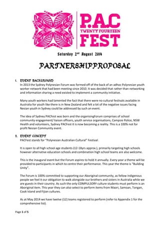 Page 1 of 5
Saturday 2nd
August 2014
PARTNERSHIPPROPOSAL
1. EVENT BACKGROUND
In 2013 the Sydney Polynesian Forum was formed off of the back of an adhoc Polynesian youth
worker network that had been meeting since 2010. It was decided that rather than networking
and information sharing a need existed to implement a community initiative.
Many youth workers had lamented the fact that there were no cultural festivals available in
Australia for youth like there is in New Zealand and felt a lot of the negative issues facing
Nesian youth in Sydney could be addressed by such an event.
The idea of Sydney PACFest was born and the organisingForum comprises of school
community engagement/ liaison officers, youth service organisations, Campsie Police, NSW
Health and volunteers, Sydney PACFest it is now becoming a reality. This is a 100% not for
profit Nesian Community event.
2. EVENT CONCEPT
PACFest stands for “Polynesian Australian Cultural” Festival.
It is open to all high school age students (12-18yrs approx.), primarily targeting high schools
however alternative education schools and combination high school teams are also welcome.
This is the inaugural event but the Forum aspires to hold it annually. Every year a theme will be
provided to participants in which to centre their performance. This year the theme is “Building
Unity”.
The Forum is 100% committed to supporting our Aboriginal community, as fellow indigenous
people we feel it our obligation to walk alongside our brothers and sisters in Australia while we
are guests in their country. As such the only COMPULSORY culture students must perform is an
Aboriginal item. This year they can also select to perform items from Maori, Samoan, Tongan,
Cook Island and Fijian cultures.
As at May 2014 we have twelve (12) teams registered to perform (refer to Appendix 1 for the
comprehensive list).
 