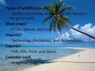 Types of wildlife/sea life?
  - Sloths, chinchillas, and various fish found in
  the great reefs.
Main crops?
  - Fruits, Wheat, and Corn.
Imports?
  - Technology, Electronics, and Automobiles.
Exports?
  - Fish, Oils, Fruit, and Gems.
Calendar used
  - Gregorian calendar
 
